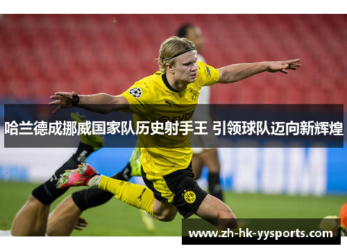 哈兰德成挪威国家队历史射手王 引领球队迈向新辉煌