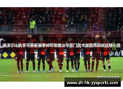 德泽尔比执掌马赛新赛季帅印重塑法甲豪门战术版图再启欧战雄心路 德泽尔比执掌马赛新赛季帅印重塑法甲豪门战术版图再启欧战雄心路