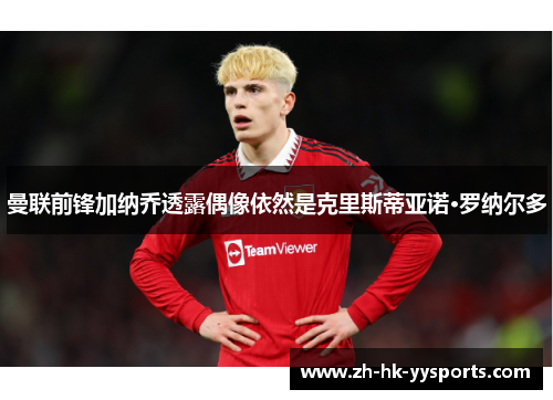 曼联前锋加纳乔透露偶像依然是克里斯蒂亚诺·罗纳尔多