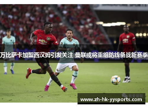 万比萨卡加盟西汉姆引发关注 曼联或将重组防线备战新赛季 万比萨卡加盟西汉姆引发关注 曼联或将重组防线备战新赛季