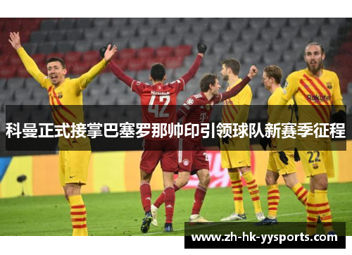 科曼正式接掌巴塞罗那帅印引领球队新赛季征程