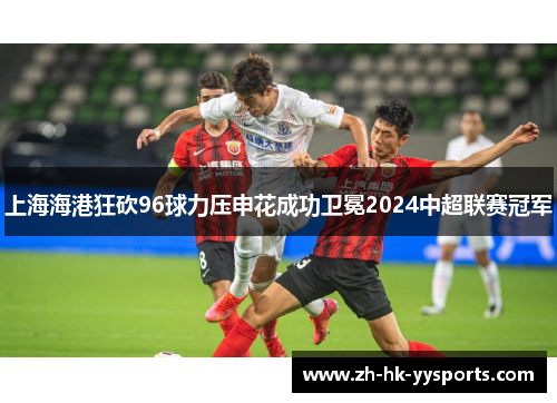 上海海港狂砍96球力压申花成功卫冕2024中超联赛冠军 上海海港狂砍96球力压申花成功卫冕2024中超联赛冠军